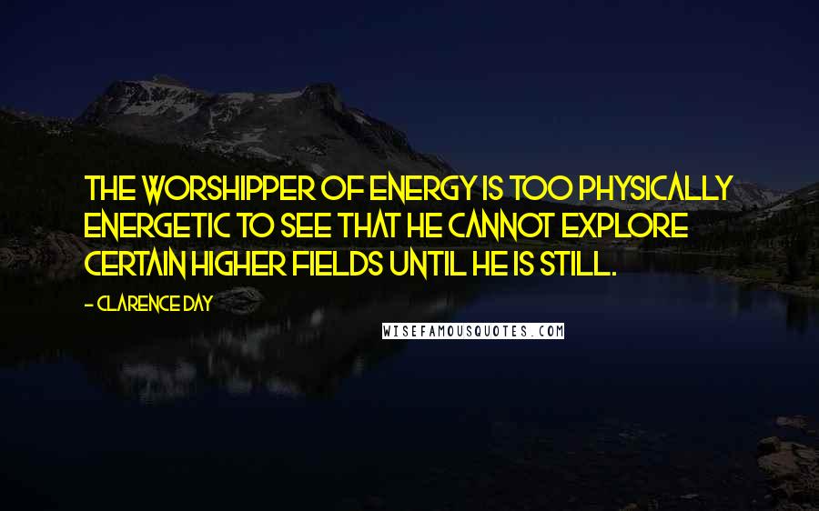 Clarence Day Quotes: The worshipper of energy is too physically energetic to see that he cannot explore certain higher fields until he is still.