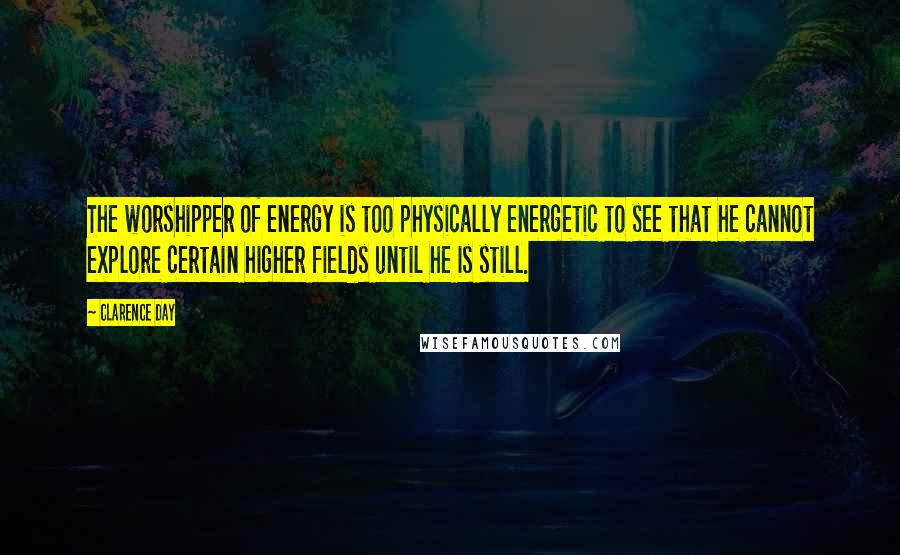 Clarence Day Quotes: The worshipper of energy is too physically energetic to see that he cannot explore certain higher fields until he is still.