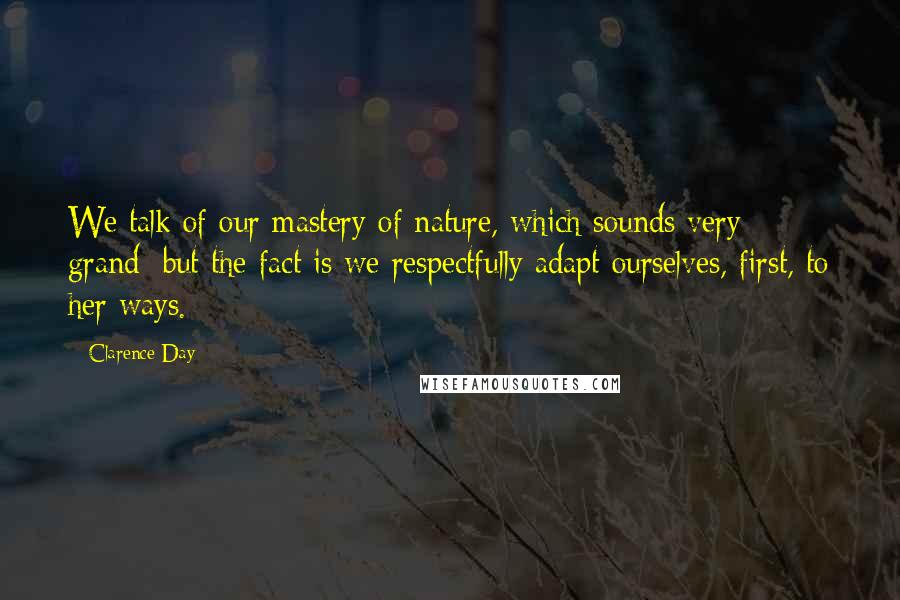 Clarence Day Quotes: We talk of our mastery of nature, which sounds very grand; but the fact is we respectfully adapt ourselves, first, to her ways.