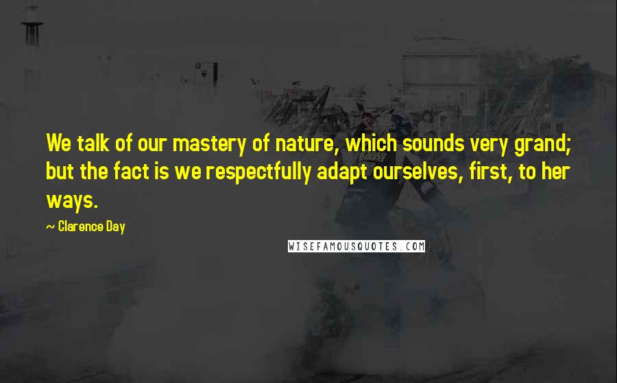 Clarence Day Quotes: We talk of our mastery of nature, which sounds very grand; but the fact is we respectfully adapt ourselves, first, to her ways.