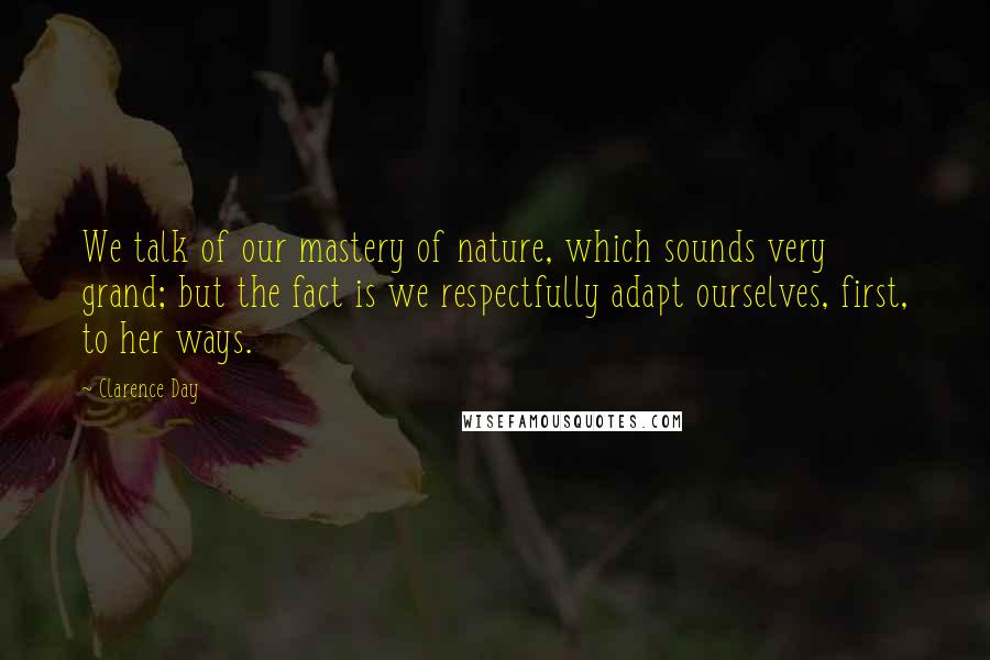 Clarence Day Quotes: We talk of our mastery of nature, which sounds very grand; but the fact is we respectfully adapt ourselves, first, to her ways.