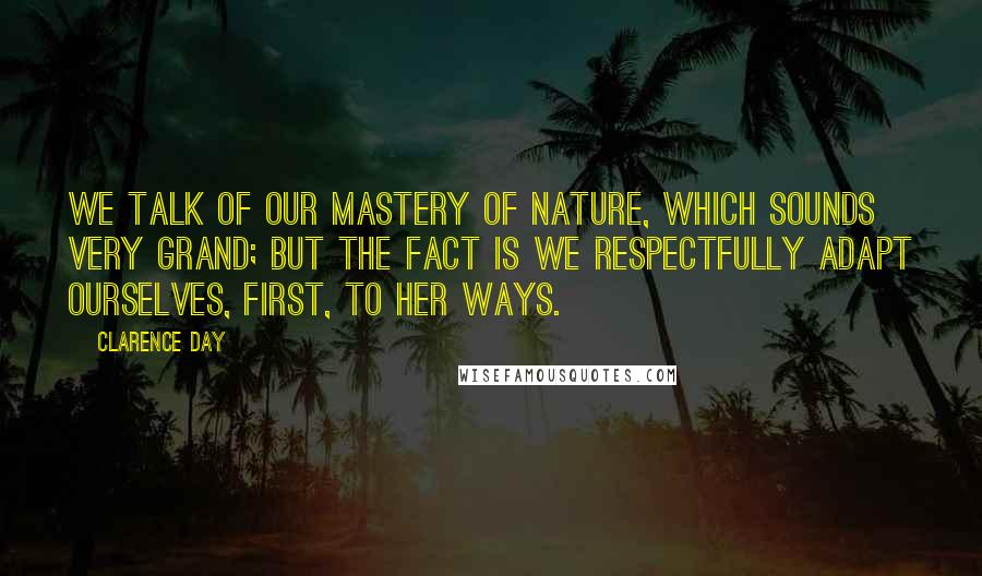 Clarence Day Quotes: We talk of our mastery of nature, which sounds very grand; but the fact is we respectfully adapt ourselves, first, to her ways.
