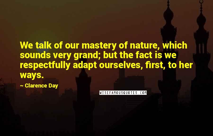 Clarence Day Quotes: We talk of our mastery of nature, which sounds very grand; but the fact is we respectfully adapt ourselves, first, to her ways.