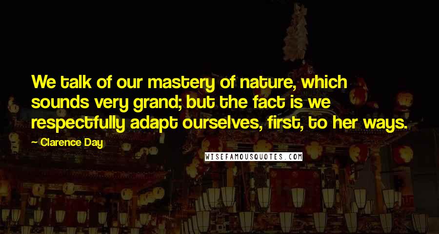 Clarence Day Quotes: We talk of our mastery of nature, which sounds very grand; but the fact is we respectfully adapt ourselves, first, to her ways.