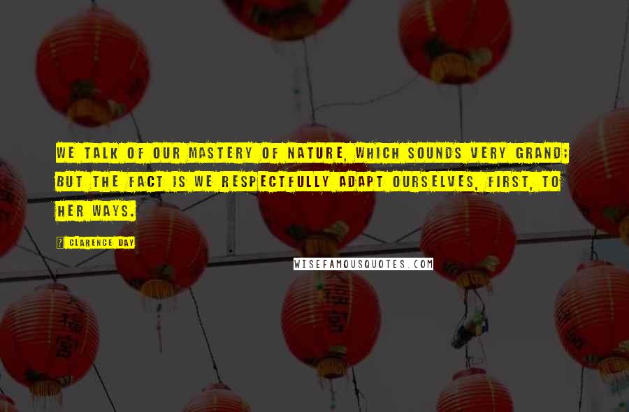 Clarence Day Quotes: We talk of our mastery of nature, which sounds very grand; but the fact is we respectfully adapt ourselves, first, to her ways.