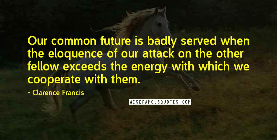 Clarence Francis Quotes: Our common future is badly served when the eloquence of our attack on the other fellow exceeds the energy with which we cooperate with them.