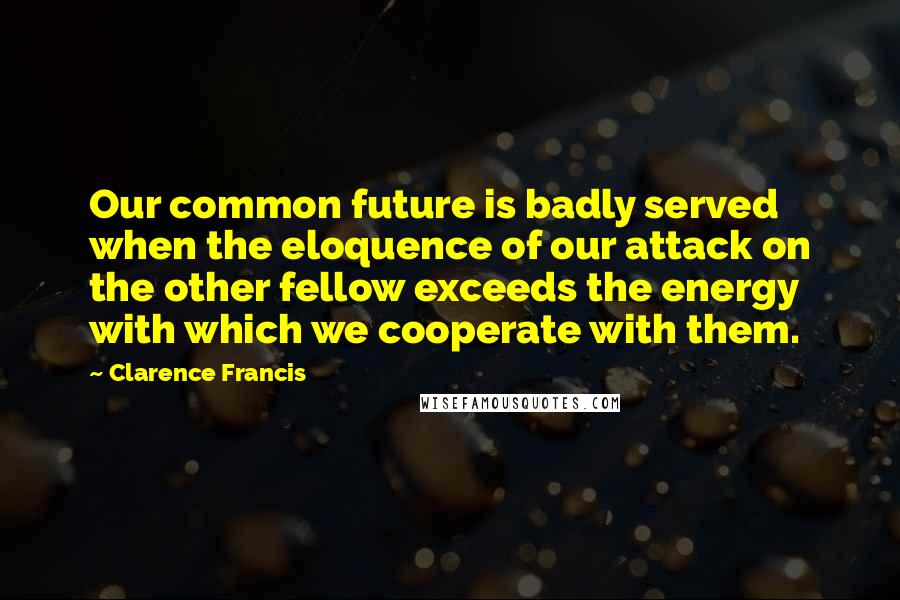 Clarence Francis Quotes: Our common future is badly served when the eloquence of our attack on the other fellow exceeds the energy with which we cooperate with them.