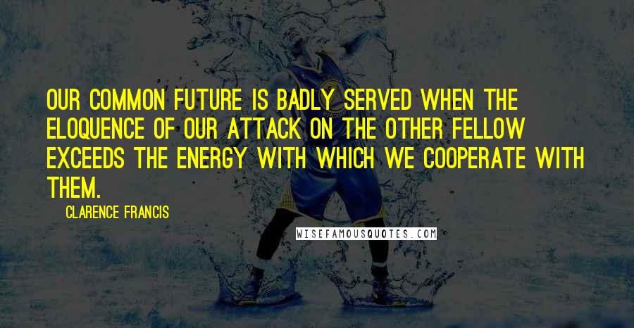 Clarence Francis Quotes: Our common future is badly served when the eloquence of our attack on the other fellow exceeds the energy with which we cooperate with them.