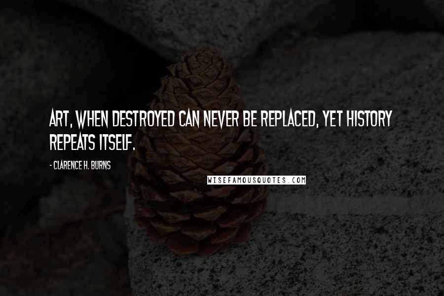 Clarence H. Burns Quotes: Art, when destroyed can never be replaced, yet history repeats itself.