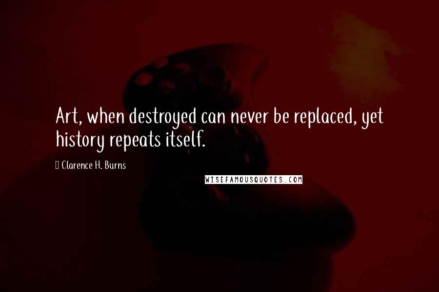 Clarence H. Burns Quotes: Art, when destroyed can never be replaced, yet history repeats itself.
