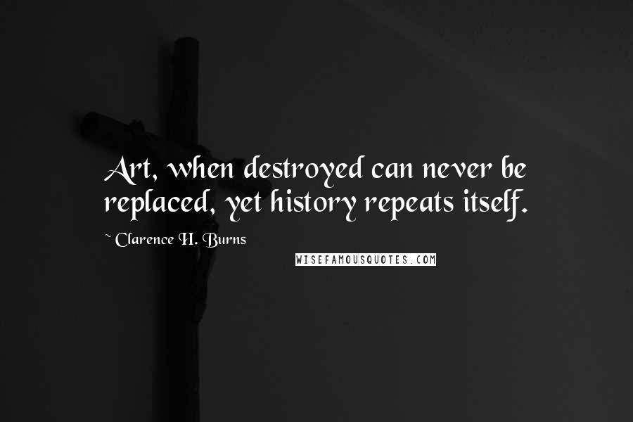 Clarence H. Burns Quotes: Art, when destroyed can never be replaced, yet history repeats itself.