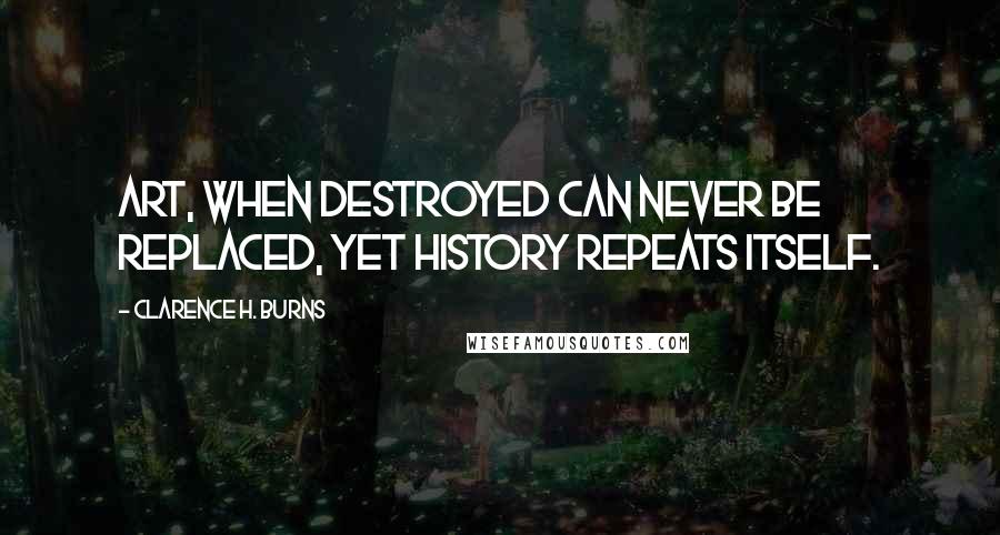 Clarence H. Burns Quotes: Art, when destroyed can never be replaced, yet history repeats itself.