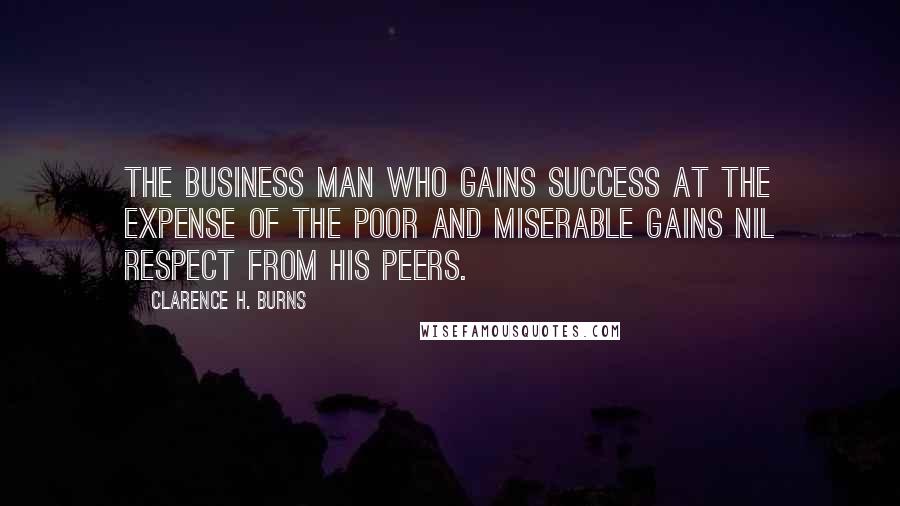 Clarence H. Burns Quotes: The business man who gains success at the expense of the poor and miserable gains nil respect from his peers.