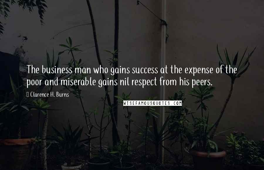 Clarence H. Burns Quotes: The business man who gains success at the expense of the poor and miserable gains nil respect from his peers.
