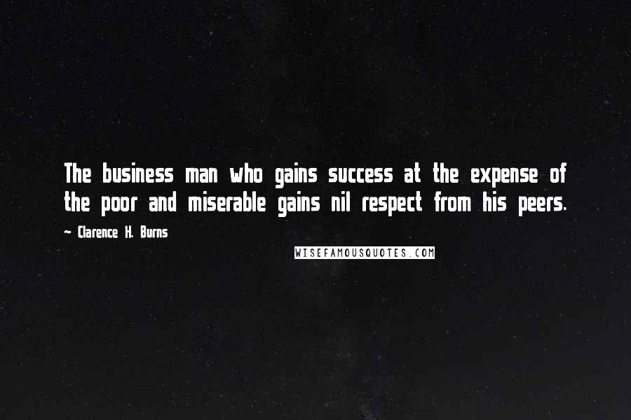 Clarence H. Burns Quotes: The business man who gains success at the expense of the poor and miserable gains nil respect from his peers.