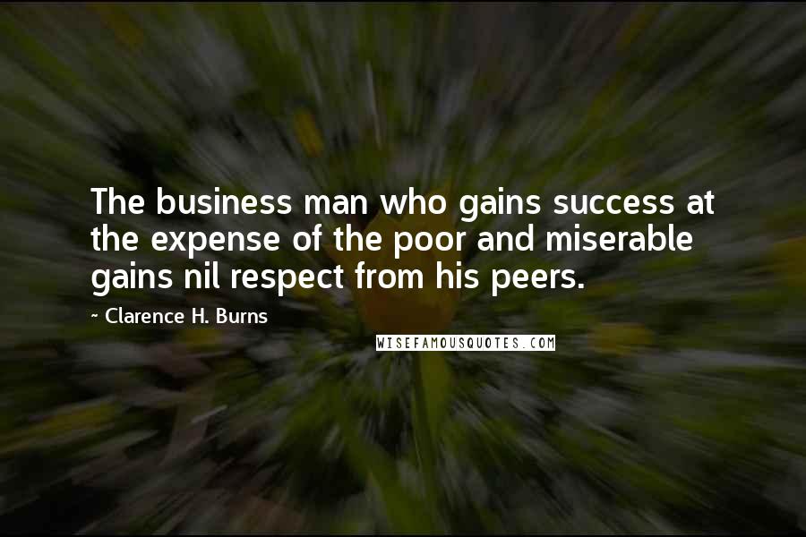 Clarence H. Burns Quotes: The business man who gains success at the expense of the poor and miserable gains nil respect from his peers.