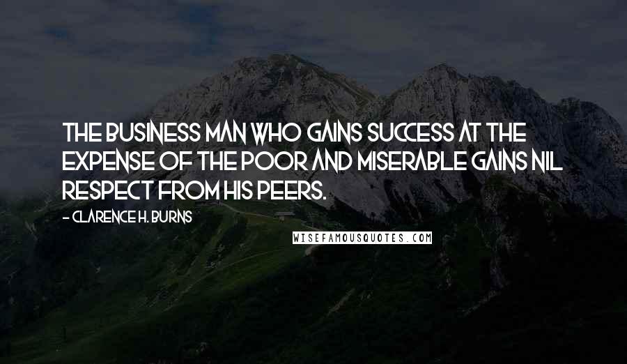 Clarence H. Burns Quotes: The business man who gains success at the expense of the poor and miserable gains nil respect from his peers.