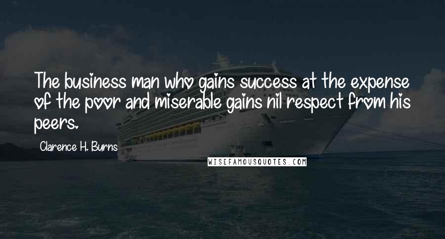 Clarence H. Burns Quotes: The business man who gains success at the expense of the poor and miserable gains nil respect from his peers.