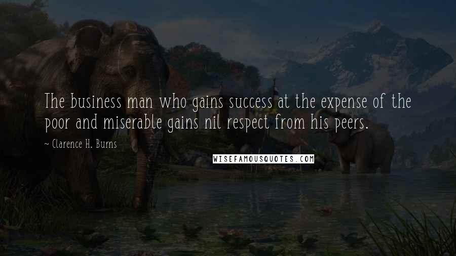 Clarence H. Burns Quotes: The business man who gains success at the expense of the poor and miserable gains nil respect from his peers.