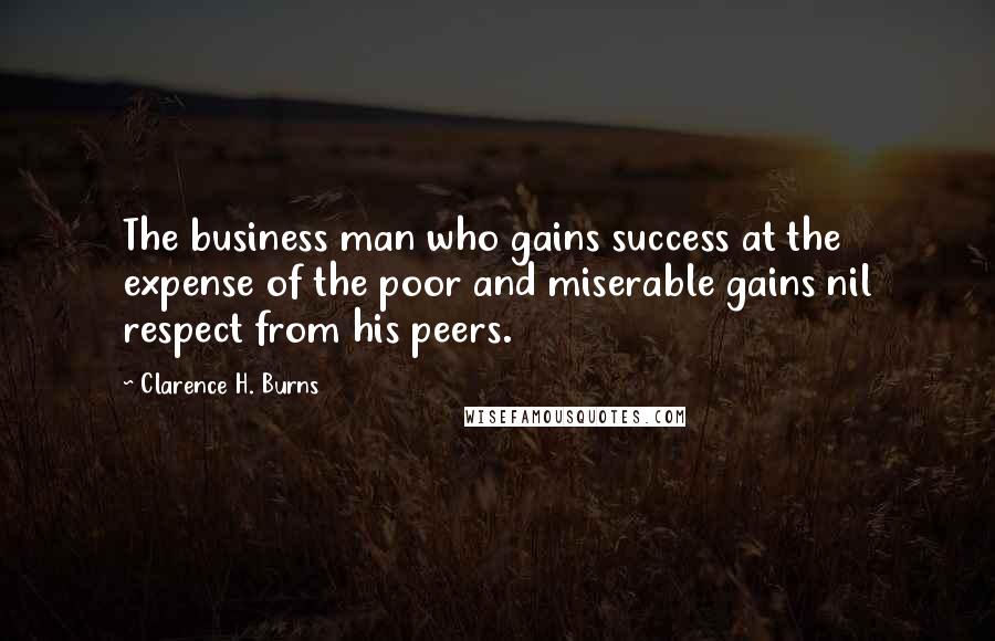 Clarence H. Burns Quotes: The business man who gains success at the expense of the poor and miserable gains nil respect from his peers.