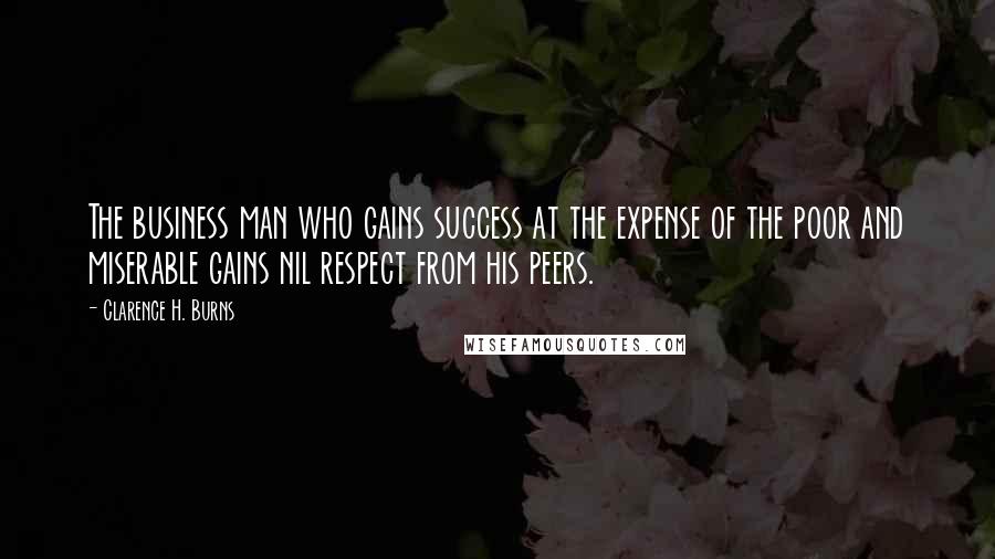 Clarence H. Burns Quotes: The business man who gains success at the expense of the poor and miserable gains nil respect from his peers.