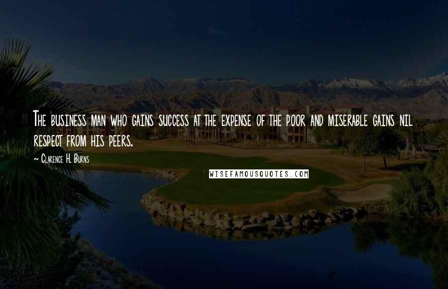 Clarence H. Burns Quotes: The business man who gains success at the expense of the poor and miserable gains nil respect from his peers.