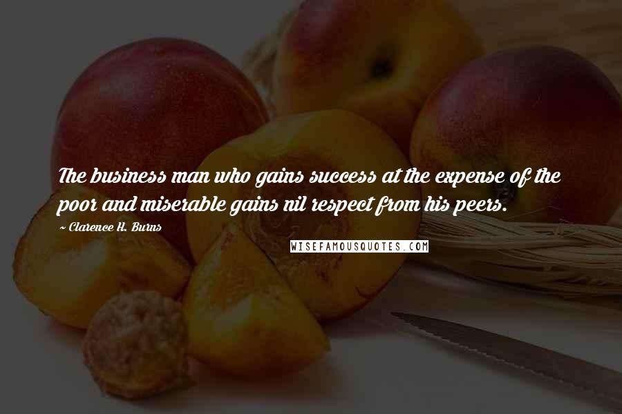 Clarence H. Burns Quotes: The business man who gains success at the expense of the poor and miserable gains nil respect from his peers.