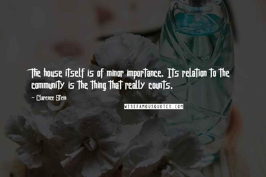 Clarence Stein Quotes: The house itself is of minor importance. Its relation to the community is the thing that really counts.