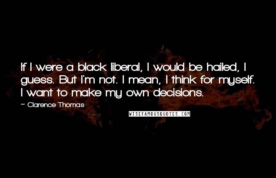 Clarence Thomas Quotes: If I were a black liberal, I would be hailed, I guess. But I'm not. I mean, I think for myself. I want to make my own decisions.