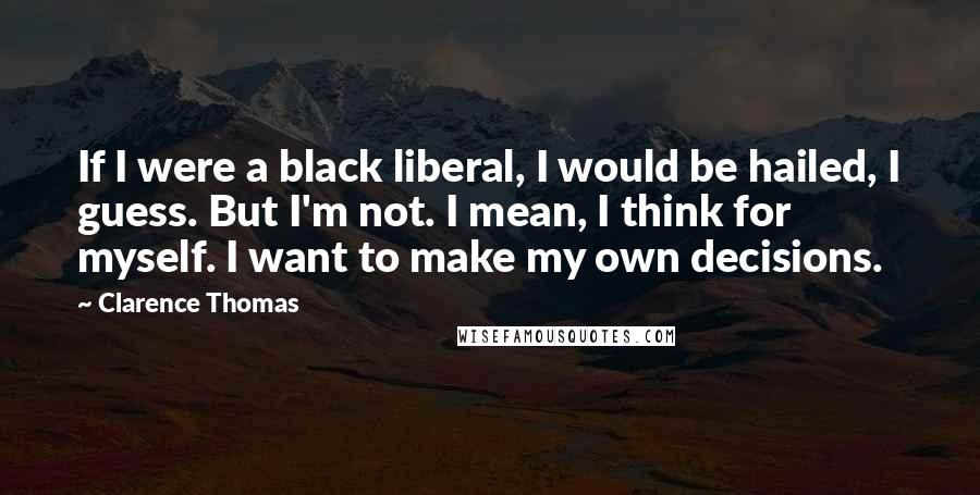 Clarence Thomas Quotes: If I were a black liberal, I would be hailed, I guess. But I'm not. I mean, I think for myself. I want to make my own decisions.