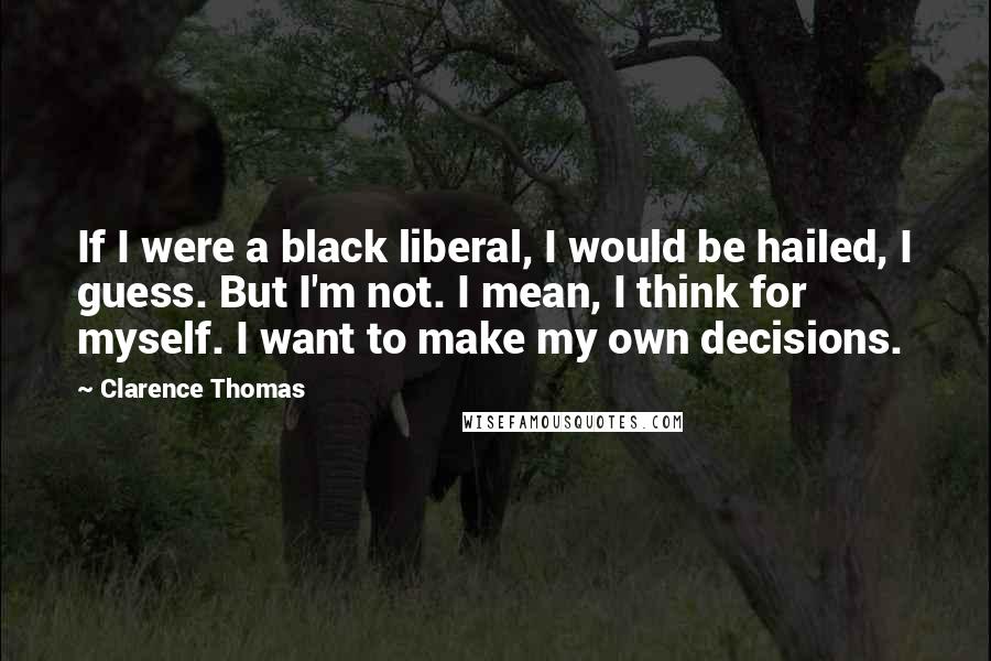 Clarence Thomas Quotes: If I were a black liberal, I would be hailed, I guess. But I'm not. I mean, I think for myself. I want to make my own decisions.