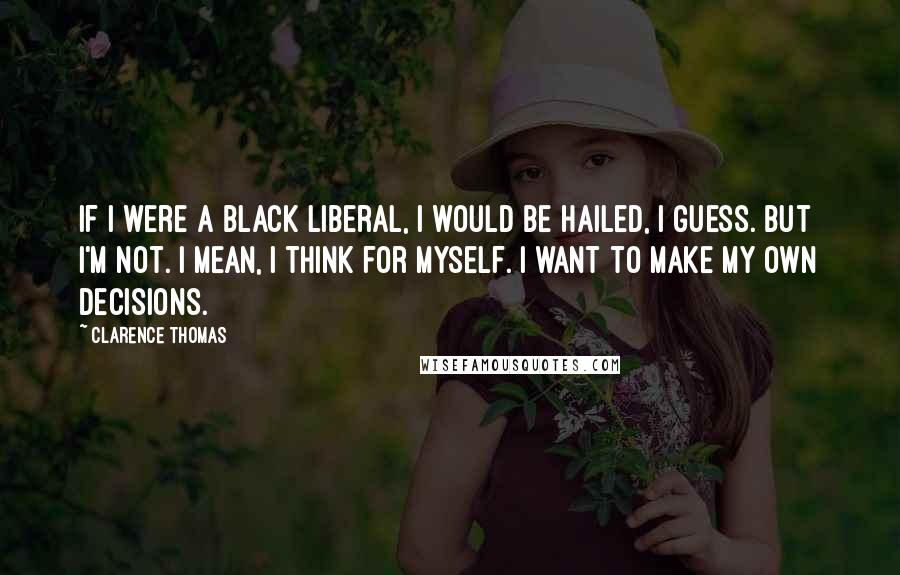 Clarence Thomas Quotes: If I were a black liberal, I would be hailed, I guess. But I'm not. I mean, I think for myself. I want to make my own decisions.