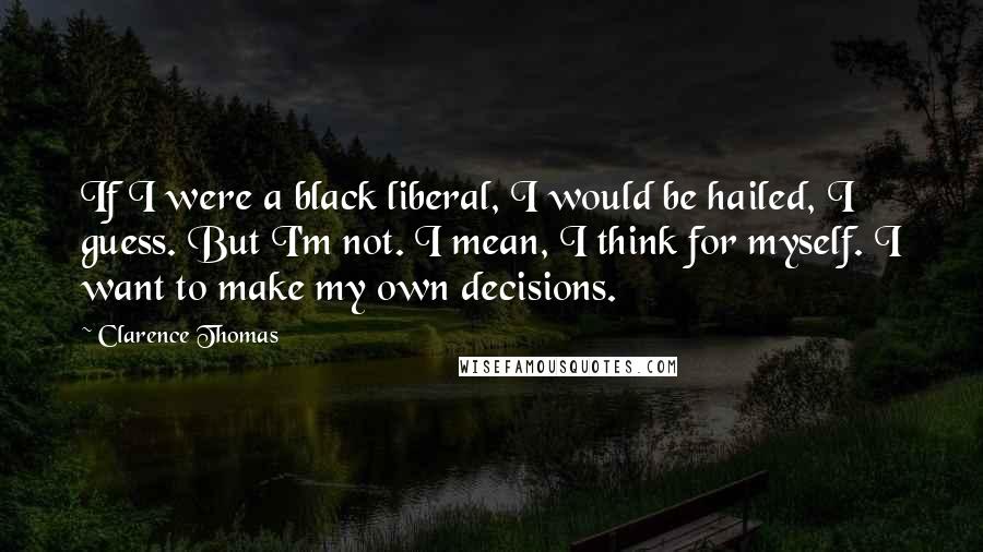 Clarence Thomas Quotes: If I were a black liberal, I would be hailed, I guess. But I'm not. I mean, I think for myself. I want to make my own decisions.