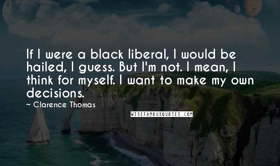 Clarence Thomas Quotes: If I were a black liberal, I would be hailed, I guess. But I'm not. I mean, I think for myself. I want to make my own decisions.