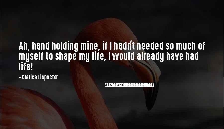 Clarice Lispector Quotes: Ah, hand holding mine, if I hadn't needed so much of myself to shape my life, I would already have had life!