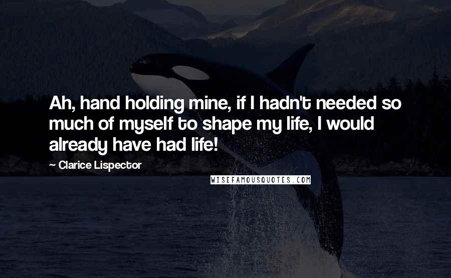 Clarice Lispector Quotes: Ah, hand holding mine, if I hadn't needed so much of myself to shape my life, I would already have had life!