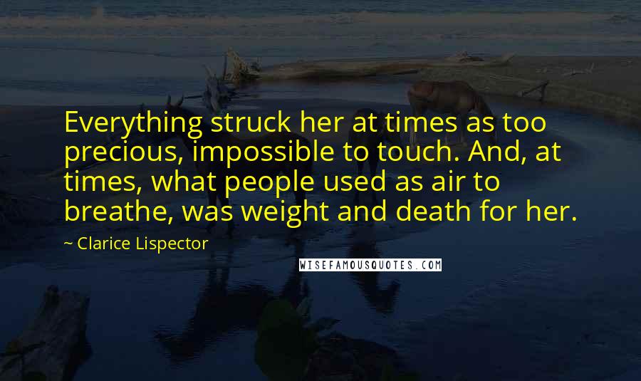 Clarice Lispector Quotes: Everything struck her at times as too precious, impossible to touch. And, at times, what people used as air to breathe, was weight and death for her.