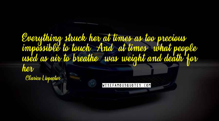 Clarice Lispector Quotes: Everything struck her at times as too precious, impossible to touch. And, at times, what people used as air to breathe, was weight and death for her.