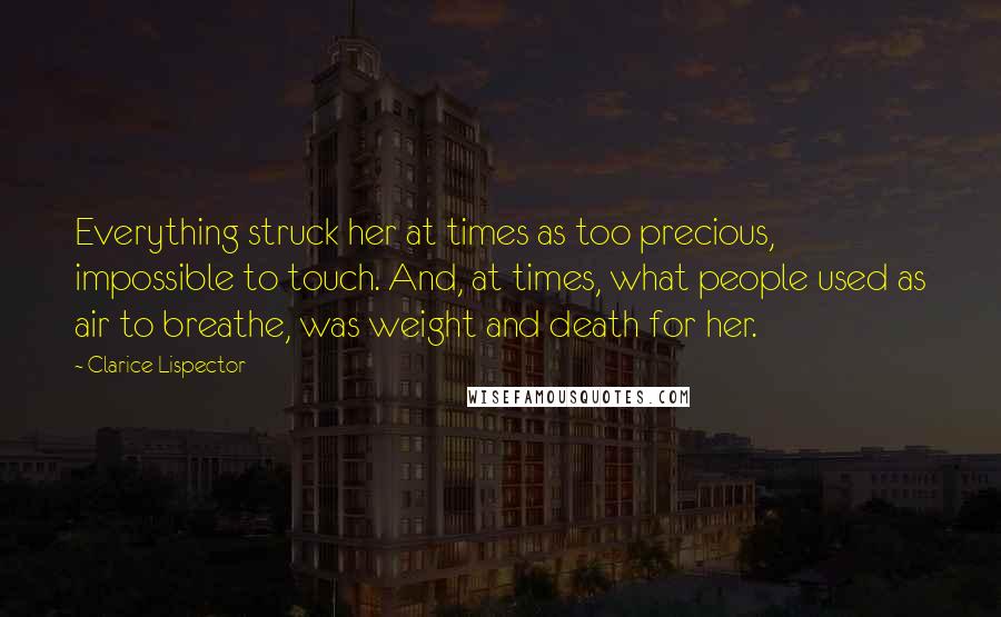 Clarice Lispector Quotes: Everything struck her at times as too precious, impossible to touch. And, at times, what people used as air to breathe, was weight and death for her.