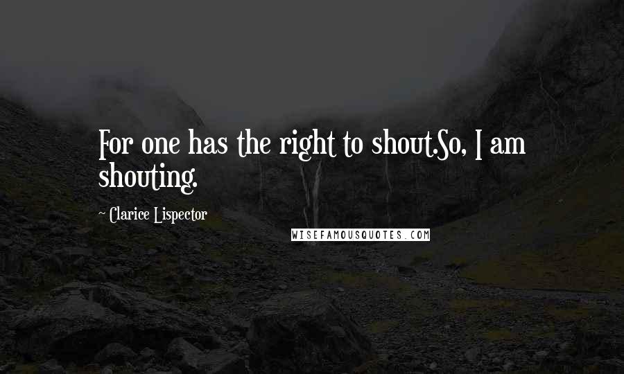 Clarice Lispector Quotes: For one has the right to shout.So, I am shouting.