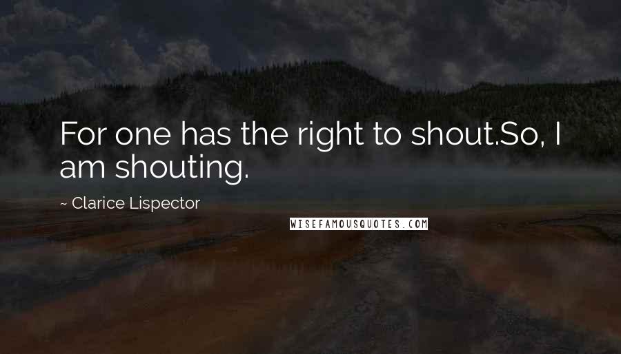 Clarice Lispector Quotes: For one has the right to shout.So, I am shouting.