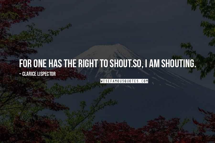 Clarice Lispector Quotes: For one has the right to shout.So, I am shouting.