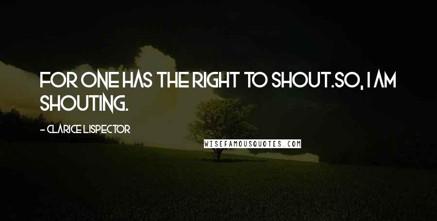 Clarice Lispector Quotes: For one has the right to shout.So, I am shouting.