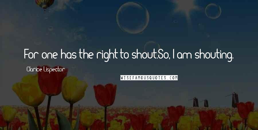 Clarice Lispector Quotes: For one has the right to shout.So, I am shouting.