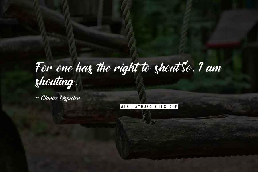 Clarice Lispector Quotes: For one has the right to shout.So, I am shouting.