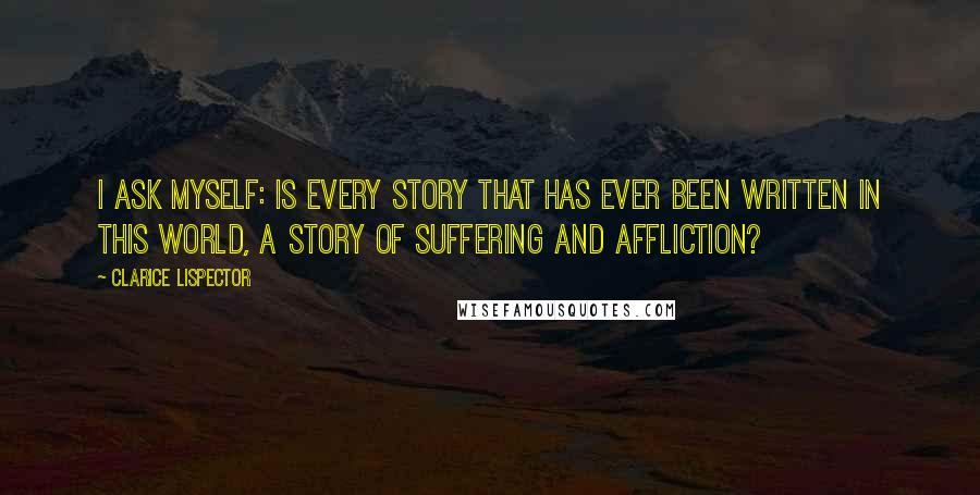 Clarice Lispector Quotes: I ask myself: is every story that has ever been written in this world, a story of suffering and affliction?