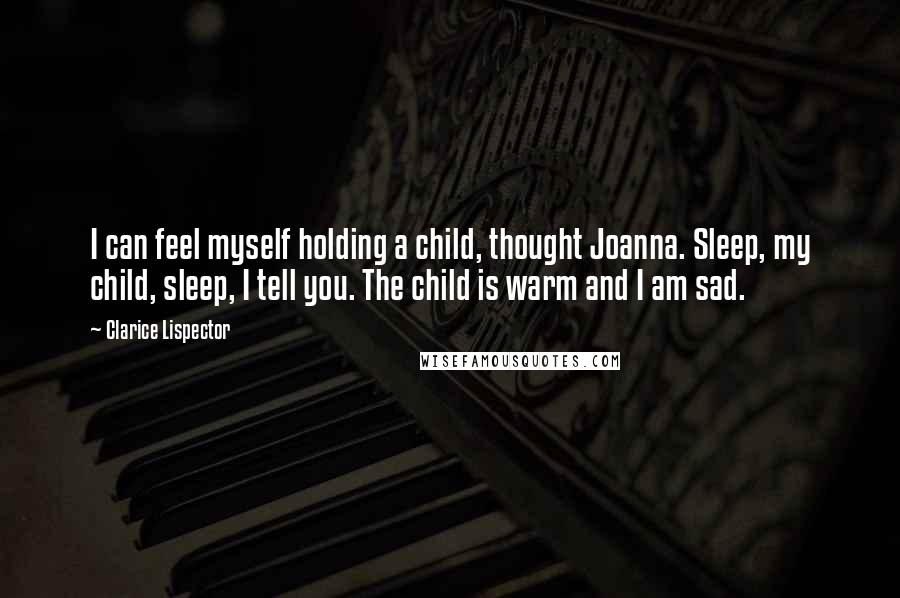 Clarice Lispector Quotes: I can feel myself holding a child, thought Joanna. Sleep, my child, sleep, I tell you. The child is warm and I am sad.