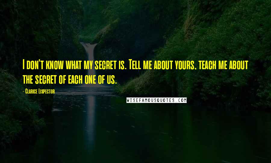 Clarice Lispector Quotes: I don't know what my secret is. Tell me about yours, teach me about the secret of each one of us.