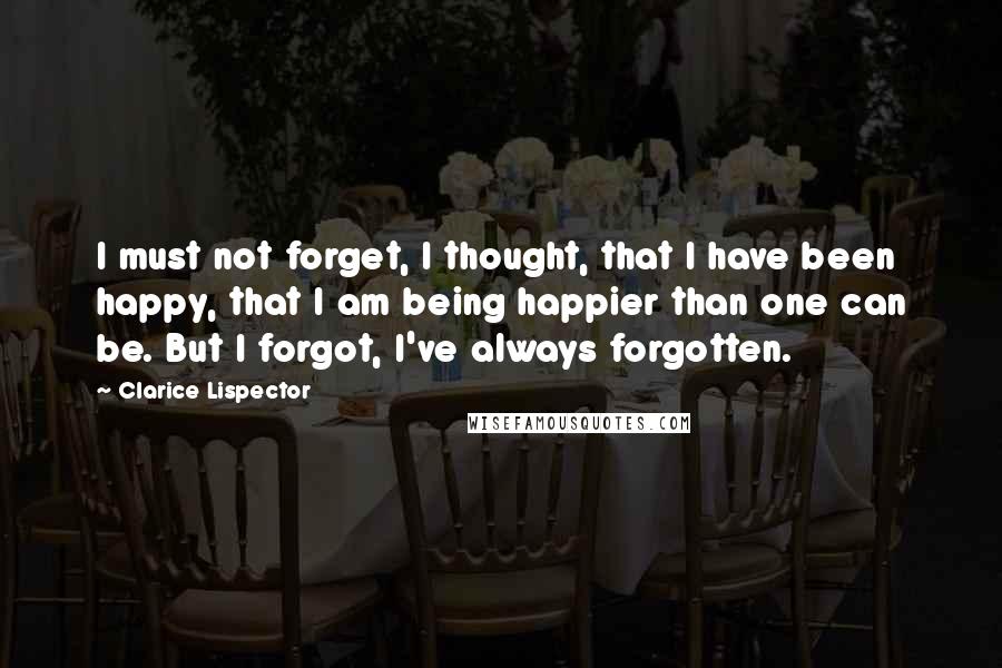 Clarice Lispector Quotes: I must not forget, I thought, that I have been happy, that I am being happier than one can be. But I forgot, I've always forgotten.