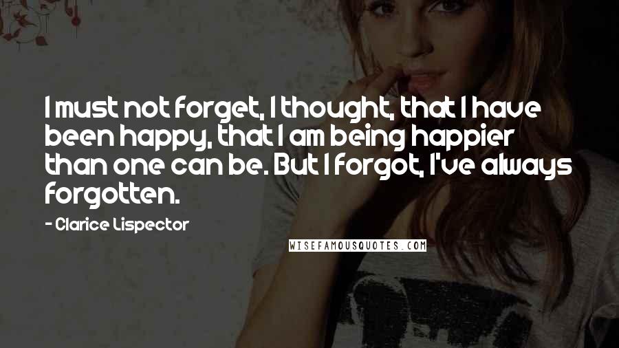 Clarice Lispector Quotes: I must not forget, I thought, that I have been happy, that I am being happier than one can be. But I forgot, I've always forgotten.